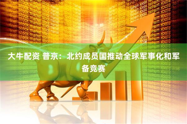 大牛配资 普京：北约成员国推动全球军事化和军备竞赛