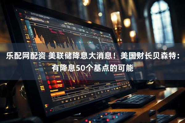 乐配网配资 美联储降息大消息！美国财长贝森特：有降息50个基点的可能