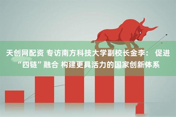 天创网配资 专访南方科技大学副校长金李： 促进“四链”融合 构建更具活力的国家创新体系