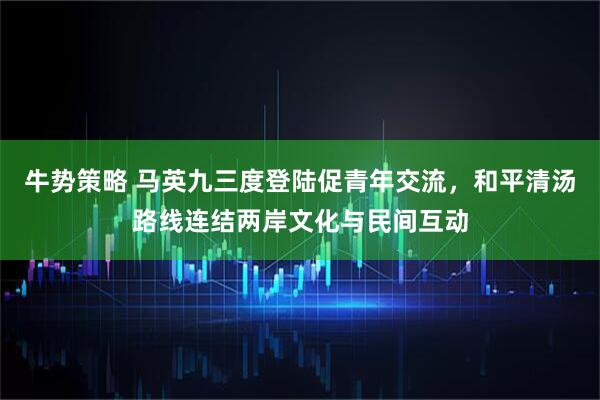 牛势策略 马英九三度登陆促青年交流，和平清汤路线连结两岸文化与民间互动