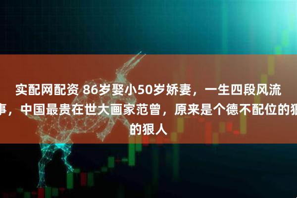 实配网配资 86岁娶小50岁娇妻，一生四段风流情事，中国最贵在世大画家范曾，原来是个德不配位的狠人