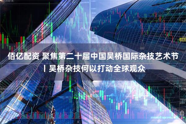 佰亿配资 聚焦第二十届中国吴桥国际杂技艺术节丨吴桥杂技何以打动全球观众