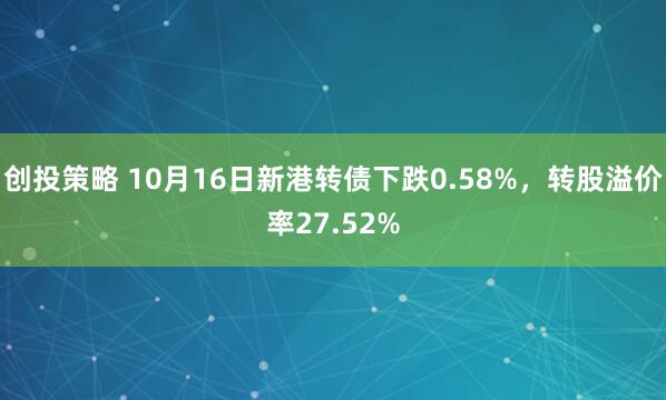 创投策略 10月16日新港转债下跌0.58%，转股溢价率27.52%
