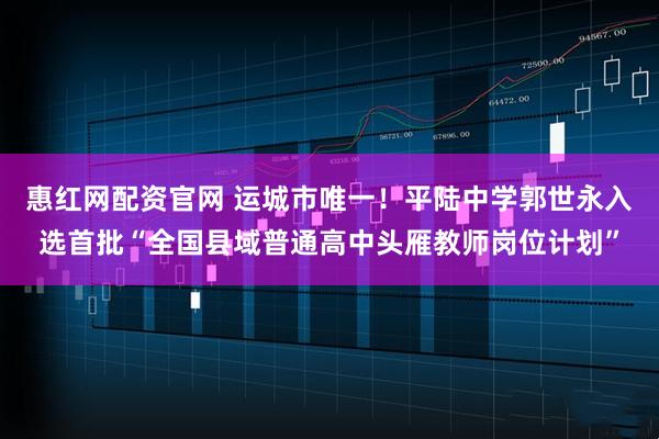 惠红网配资官网 运城市唯一！平陆中学郭世永入选首批“全国县域普通高中头雁教师岗位计划”