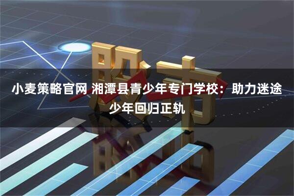 小麦策略官网 湘潭县青少年专门学校：助力迷途少年回归正轨