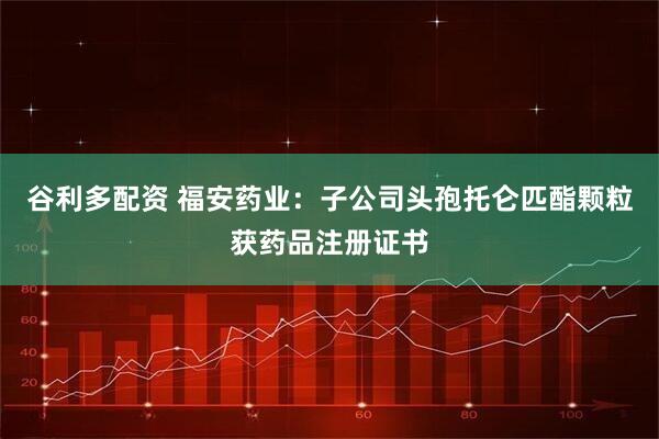 谷利多配资 福安药业：子公司头孢托仑匹酯颗粒获药品注册证书