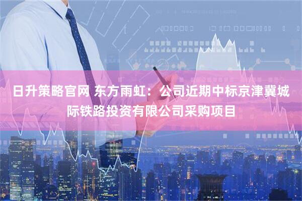 日升策略官网 东方雨虹：公司近期中标京津冀城际铁路投资有限公司采购项目