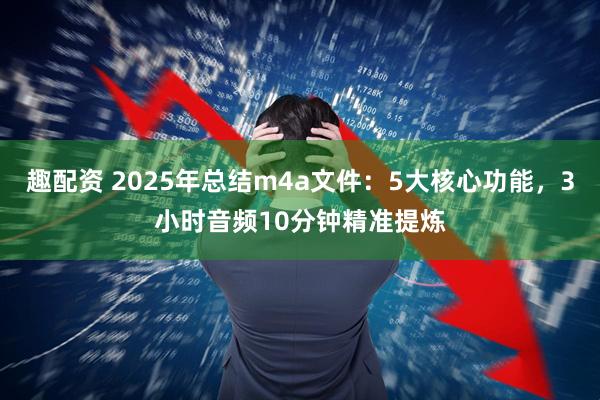 趣配资 2025年总结m4a文件：5大核心功能，3小时音频10分钟精准提炼