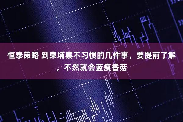 恒泰策略 到柬埔寨不习惯的几件事，要提前了解，不然就会蓝瘦香菇