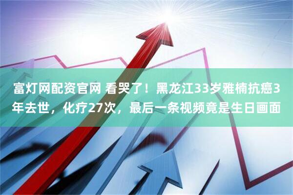 富灯网配资官网 看哭了！黑龙江33岁雅楠抗癌3年去世，化疗27次，最后一条视频竟是生日画面