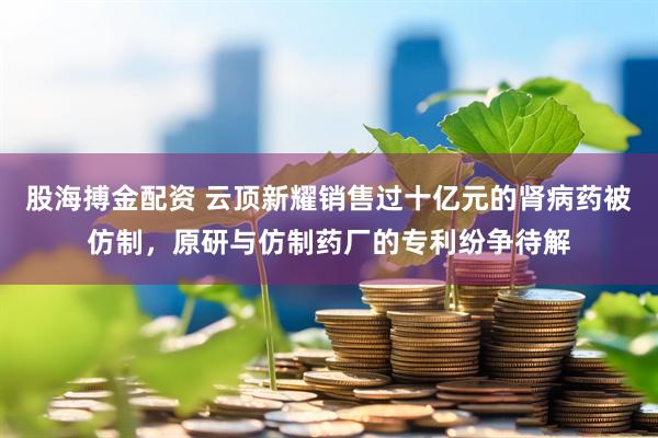 股海搏金配资 云顶新耀销售过十亿元的肾病药被仿制，原研与仿制药厂的专利纷争待解