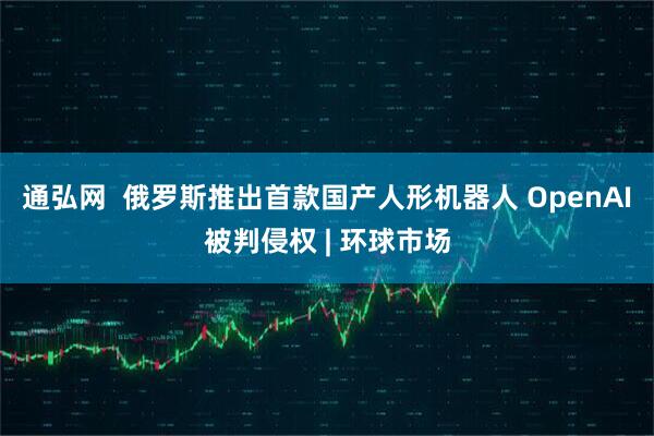 通弘网  俄罗斯推出首款国产人形机器人 OpenAI被判侵权 | 环球市场