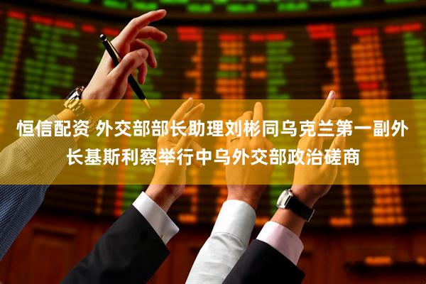 恒信配资 外交部部长助理刘彬同乌克兰第一副外长基斯利察举行中乌外交部政治磋商