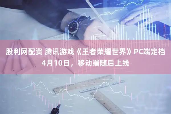 股利网配资 腾讯游戏《王者荣耀世界》PC端定档4月10日，移动端随后上线