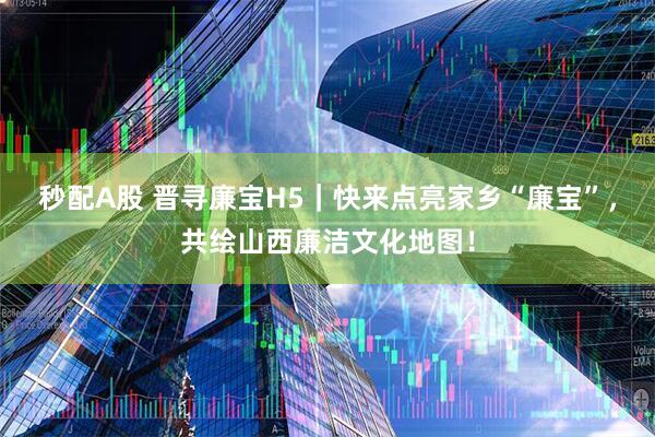 秒配A股 晋寻廉宝H5｜快来点亮家乡“廉宝”，共绘山西廉洁文化地图！